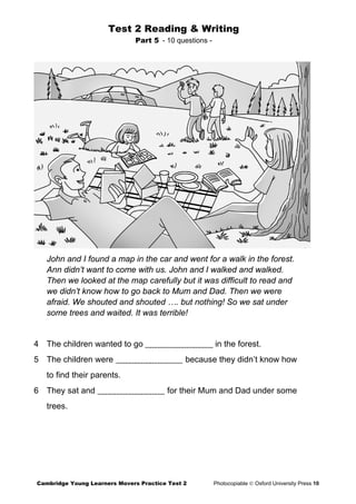 Test 2 Reading & Writing
Part 5 - 10 questions -
John and I found a map in the car and went for a walk in the forest.
Ann didn’t want to come with us. John and I walked and walked.
Then we looked at the map carefully but it was difficult to read and
we didn’t know how to go back to Mum and Dad. Then we were
afraid. We shouted and shouted …. but nothing! So we sat under
some trees and waited. It was terrible!
4 The children wanted to go in the forest.
5 The children were because they didn’t know how
to find their parents.
6 They sat and for their Mum and Dad under some
trees.
Cambridge Young Learners Movers Practice Test 2 Photocopiable © Oxford University Press 10
 