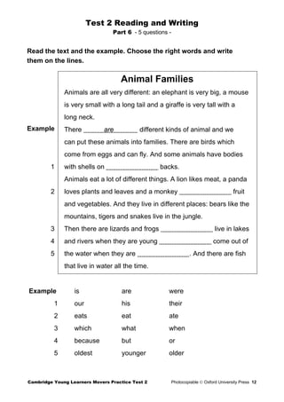 Test 2 Reading and Writing
Part 6 - 5 questions -
Read the text and the example. Choose the right words and write
them on the lines.
Example
1
2
3
4
5
Animal Families
Animals are all very different: an elephant is very big, a mouse
is very small with a long tail and a giraffe is very tall with a
long neck.
There are different kinds of animal and we
can put these animals into families. There are birds which
come from eggs and can fly. And some animals have bodies
with shells on backs.
Animals eat a lot of different things. A lion likes meat, a panda
loves plants and leaves and a monkey fruit
and vegetables. And they live in different places: bears like the
mountains, tigers and snakes live in the jungle.
Then there are lizards and frogs live in lakes
and rivers when they are young come out of
the water when they are . And there are fish
that live in water all the time.
Example is are were
1 our his their
2 eats eat ate
3 which what when
4 because but or
5 oldest younger older
Cambridge Young Learners Movers Practice Test 2 Photocopiable © Oxford University Press 12
 