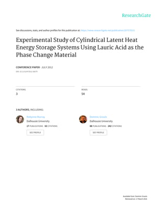 See	discussions,	stats,	and	author	profiles	for	this	publication	at:	https://www.researchgate.net/publication/267575511
Experimental	Study	of	Cylindrical	Latent	Heat
Energy	Storage	Systems	Using	Lauric	Acid	as	the
Phase	Change	Material
CONFERENCE	PAPER	·	JULY	2012
DOI:	10.1115/HT2012-58279
CITATIONS
3
READS
54
3	AUTHORS,	INCLUDING:
Robynne	Murray
Dalhousie	University
17	PUBLICATIONS			63	CITATIONS			
SEE	PROFILE
Dominic	Groulx
Dalhousie	University
88	PUBLICATIONS			242	CITATIONS			
SEE	PROFILE
Available	from:	Dominic	Groulx
Retrieved	on:	17	March	2016
 