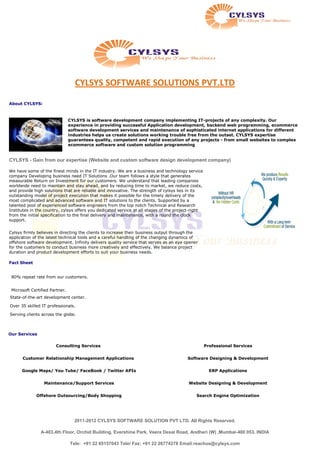 CYLSYS SOFTWARE SOLUTIONS PVT.LTD

About CYLSYS:



                                CYLSYS is software development company implementing IT-projects of any complexity. Our
                                experience in providing successful Application development, backend web programming, ecommerce
                                software development services and maintenance of sophisticated internet applications for different
                                industries helps us create solutions working trouble free from the outset. CYLSYS expertise
                                guarantees quality, competent and rapid execution of any projects - from small websites to complex
                                ecommerce software and custom solution programming


CYLSYS - Gain from our expertise (Website and custom software design development company)

We have some of the finest minds in the IT industry. We are a business and technology service
company Developing business need IT Solutions .Our team follows a style that generates
measurable Return on Investment for our customers. We understand that leading companies
worldwide need to maintain and stay ahead, and by reducing time to market, we reduce costs,
and provide high solutions that are reliable and innovative. The strength of cylsys lies in its
outstanding model of project execution that makes it possible for the timely delivery of the
most complicated and advanced software and IT solutions to the clients. Supported by a
talented pool of experienced software engineers from the top notch Technical and Research
Institutes in the country, cylsys offers you dedicated service at all stages of the project-right
from the initial specification to the final delivery and maintenance, with a round the clock
support.


Cylsys firmly believes in directing the clients to increase their business output through the
application of the latest technical tools and a careful handling of the changing dynamics of
offshore software development. Infinity delivers quality service that serves as an eye opener
for the customers to conduct business more creatively and effectively. We balance project
duration and product development efforts to suit your business needs.

Fact Sheet


 80% repeat rate from our customers.


 Microsoft Certified Partner.
State-of-the-art development center.

Over 35 skilled IT professionals.

Serving clients across the globe.



Our Services

                       Consulting Services                                                          Professional Services


      Customer Relationship Management Applications                                      Software Designing & Development


      Google Maps/ You Tube/ FaceBook / Twitter APIs                                                  ERP Applications


                 Maintenance/Support Services                                            Website Designing & Development


             Offshore Outsourcing/Body Shopping                                              Search Engine Optimization




                                  2011-2012 CYLSYS SOFTWARE SOLUTION PVT LTD. All Rights Reserved.

                A-403,4th Floor, Orchid Building, Evershine Park, Veera Desai Road, Andheri (W) ,Mumbai-400 053. INDIA

                                Tele: +91 22 65157043 Tele/ Fax: +91 22 26774278 Email:reachus@cylsys.com
 