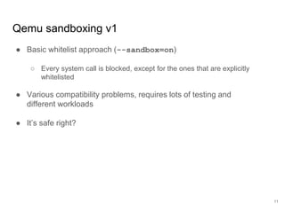 Qemu sandboxing v1
11
● Basic whitelist approach (--sandbox=on)
○ Every system call is blocked, except for the ones that are explicitly
whitelisted
● Various compatibility problems, requires lots of testing and
different workloads
● It’s safe right?
 