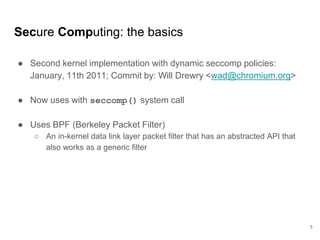 Secure Computing: the basics
● Second kernel implementation with dynamic seccomp policies:
January, 11th 2011; Commit by: Will Drewry <wad@chromium.org>
● Now uses with seccomp() system call
● Uses BPF (Berkeley Packet Filter)
○ An in-kernel data link layer packet filter that has an abstracted API that
also works as a generic filter
5
 