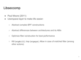 Libseccomp
● Paul Moore (2011)
● Userspace layer to make life easier:
○ Abstract complex BPF constructions
○ Abstract differences between architectures and its ABIs
○ Optimize filter construction for best performance
○ Kill (sigkill), trap (sigsys), Allow in case of matched filter (among
other actions)
7
 