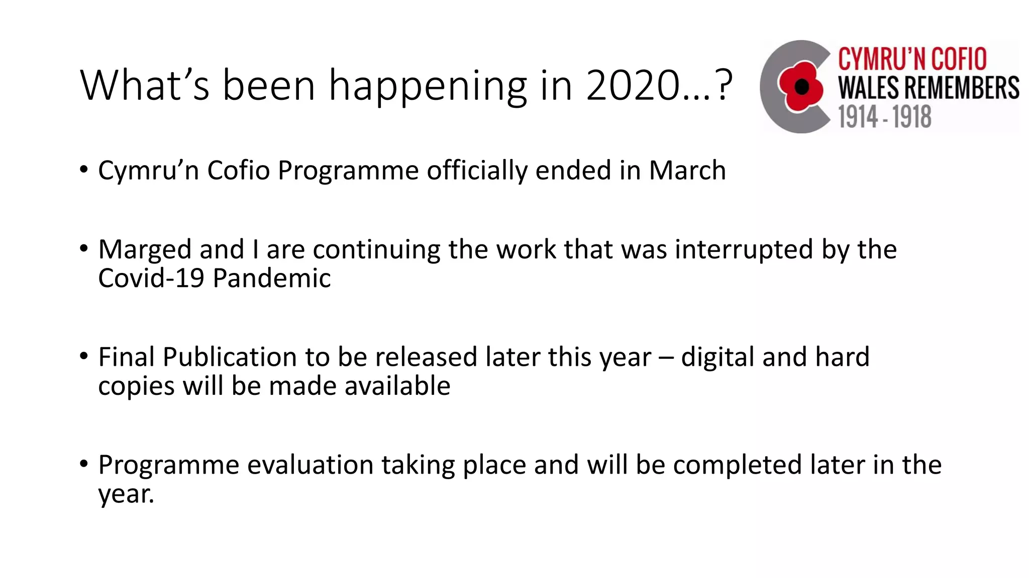What’s been happening in 2020…?
• Cymru’n Cofio Programme officially ended in March
• Marged and I are continuing the work that was interrupted by the
Covid-19 Pandemic
• Final Publication to be released later this year – digital and hard
copies will be made available
• Programme evaluation taking place and will be completed later in the
year.