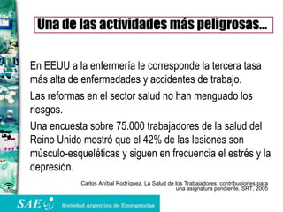 En EEUU a la enfermería le corresponde la tercera tasa más alta de enfermedades y accidentes de trabajo. Las reformas en el sector salud no han menguado los riesgos. Una encuesta sobre 75.000 trabajadores de la salud del Reino Unido mostró que el 42% de las lesiones son músculo-esqueléticas y siguen en frecuencia el estrés y la depresión. Una de las actividades más peligrosas… Carlos Aníbal Rodríguez. La Salud de los Trabajadores: contribuciones para una asignatura pendiente. SRT, 2005 