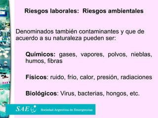 Riesgos laborales:  Riesgos ambientales Denominados también contaminantes y que de acuerdo a su naturaleza pueden ser: Químicos:  gases, vapores, polvos, nieblas, humos, fibras  Físicos : ruido, frío, calor, presión, radiaciones  Biológicos : Virus, bacterias, hongos, etc. 