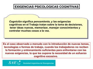 EXIGENCIAS PSICOLOGICAS COGNITIVAS Es el caso observado a menudo con la introducción de nuevas tareas, tecnologías o formas de trabajo, cuando los trabajadores no reciben  la formación y entrenamiento suficientes para enfrentarse con las  nuevas exigencias, lo que les supone la necesidad de un esfuerzo  cognitivo excesivo.   Cognición  significa  pensamiento , y las exigencias cognitivas en el Trabajo tratan sobre la toma de decisiones,  tener ideas nuevas, memorizar, manejar conocimientos y controlar muchas cosas a la vez.  