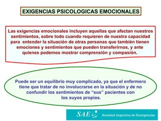 EXIGENCIAS PSICOLOGICAS EMOCIONALES Puede ser un equilibrio muy complicado, ya que el enfermero tiene que tratar de no involucrarse en la situación y de no  confundir los sentimientos de “sus” pacientes con los suyos propios. Las exigencias emocionales incluyen aquellas que afectan nuestros sentimientos, sobre todo cuando requieren de nuestra capacidad  para  entender la situación de otras personas que también tienen  emociones y sentimientos que pueden transferirnos, y ante  quienes podemos mostrar comprensión y compasión.   
