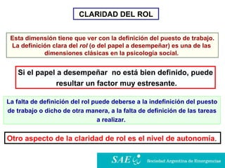 CLARIDAD DEL ROL Esta dimensión tiene que ver con la definición del puesto de trabajo.  La definición clara del  rol  (o del papel a desempeñar) es una de las  dimensiones clásicas en la psicología social.   Si el papel a desempeñar  no está bien definido, puede resultar un factor muy estresante . La falta de definición del rol puede deberse a la indefinición del puesto de trabajo o dicho de otra manera, a la falta de definición de las tareas  a realizar.  Otro aspecto de la claridad de rol es el nivel de autonomía .   
