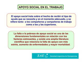 APOYO SOCIAL EN EL TRABAJO El apoyo social trata sobre el hecho de recibir el tipo de ayuda que se necesita y en el momento adecuado, y se  refiere tanto  a los compañeros y compañeras de trabajo  como a los y las superiores. La falta o la pobreza de apoyo social es una de las dimensiones fundamentales en relación con los  factores estresantes, y existe una amplia literatura científica que relaciona la falta de apoyo con más  estrés, aumento de enfermedades y mayor mortalidad .   