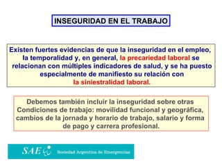 INSEGURIDAD EN EL TRABAJO Existen fuertes evidencias de que la inseguridad en el empleo,  la temporalidad y, en general,  la precariedad laboral  se relacionan con múltiples indicadores de salud, y se ha puesto especialmente de manifiesto su relación con la siniestralidad laboral. Debemos también incluir la inseguridad sobre otras  Condiciones de trabajo: movilidad funcional y geográfica,  cambios de la jornada y horario de trabajo, salario y forma  de pago y carrera profesional. 