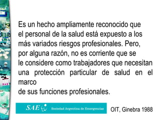 Es un hecho ampliamente reconocido que el personal de la salud está expuesto a los  más variados riesgos profesionales. Pero, por alguna razón, no es corriente que se le considere como trabajadores que necesitan una protección particular de salud en el marco de sus funciones profesionales. OIT, Ginebra 1988 