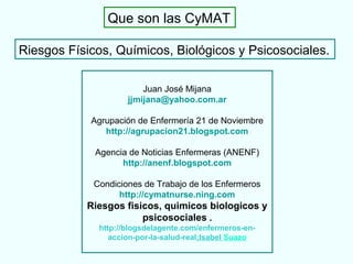 Riesgos Físicos, Químicos, Biológicos y Psicosociales.
Que son las CyMAT
Juan José Mijana
jjmijana@yahoo.com.ar
Agrupación de Enfermería 21 de Noviembre
http://agrupacion21.blogspot.com
Agencia de Noticias Enfermeras (ANENF)
http://anenf.blogspot.com
Condiciones de Trabajo de los Enfermeros
http://cymatnurse.ning.com
Riesgos fisicos, quimicos biologicos y
psicosociales .
http://blogsdelagente.com/enfermeros-en-
accion-por-la-salud-real;Isabel Suazo
 