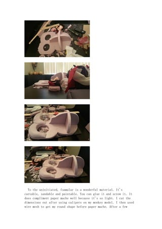 To the uninitiated, foamular is a wonderful material. It's
carvable, sandable and paintable. You can glue it and screw it. It
does compliment paper mache well because it's so light. I cut the
dimensions out after using calipers on my monkey model. I then used
wire mesh to get my round shape before paper mache. After a few
 