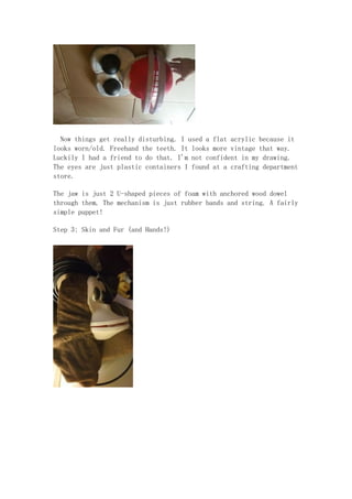 Now things get really disturbing. I used a flat acrylic because it
looks worn/old. Freehand the teeth. It looks more vintage that way.
Luckily I had a friend to do that. I'm not confident in my drawing.
The eyes are just plastic containers I found at a crafting department
store.
The jaw is just 2 U-shaped pieces of foam with anchored wood dowel
through them. The mechanism is just rubber bands and string. A fairly
simple puppet!
Step 3: Skin and Fur (and Hands!)
 