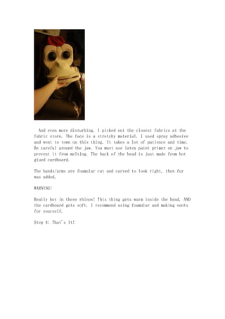 And even more disturbing. I picked out the closest fabrics at the
fabric store. The face is a stretchy material. I used spray adhesive
and went to town on this thing. It takes a lot of patience and time.
Be careful around the jaw. You must use latex paint primer on jaw to
prevent it from melting. The back of the head is just made from hot
glued cardboard.
The hands/arms are foamular cut and carved to look right, then fur
was added.
WARNING!
Really hot in these rhinos! This thing gets warm inside the head. AND
the cardboard gets soft. I recommend using foamular and making vents
for yourself.
Step 4: That's It!
 