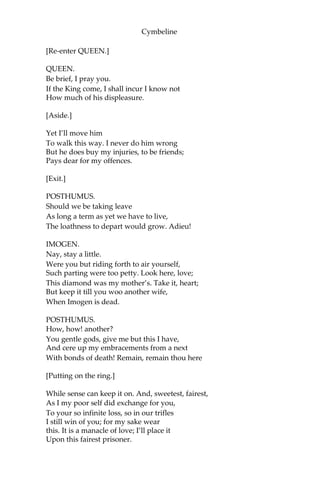 Cymbeline
Your gaoler shall deliver you the keys
That lock up your restraint. For you, Posthumus,
So soon as I can win the offended King,
I will be known your advocate. Marry, yet
The fire of rage is in him, and ‘twere good
You lean’d unto his sentence with what patience
Your wisdom may inform you.
POSTHUMUS.
Please your Highness,
I will from hence to-day.
QUEEN.
You know the peril.
I’ll fetch a turn about the garden, pitying
The pangs of barr’d affections, though the King
Hath charg’d you should not speak together.
[Exit.]
IMOGEN.
O dissembling courtesy! How fine this tyrant
Can tickle where she wounds! My dearest husband,
I something fear my father’s wrath; but nothing—
Always reserv’d my holy duty—what
His rage can do on me. You must be gone;
And I shall here abide the hourly shot
Of angry eyes, not comforted to live,
But that there is this jewel in the world
That I may see again.
POSTHUMUS.
My queen! my mistress!
O lady, weep no more, lest I give cause
To be suspected of more tenderness
Than doth become a man. I will remain
The loyal’st husband that did e’er plight troth.
My residence in Rome at one Philario’s,
Who to my father was a friend, to me Known
but by letter; thither write, my queen,
And with mine eyes I’ll drink the words you send,
Though ink be made of gall.
 
