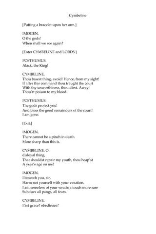 Cymbeline
[Re-enter QUEEN.]
QUEEN.
Be brief, I pray you.
If the King come, I shall incur I know not
How much of his displeasure.
[Aside.]
Yet I’ll move him
To walk this way. I never do him wrong
But he does buy my injuries, to be friends;
Pays dear for my offences.
[Exit.]
POSTHUMUS.
Should we be taking leave
As long a term as yet we have to live,
The loathness to depart would grow. Adieu!
IMOGEN.
Nay, stay a little.
Were you but riding forth to air yourself,
Such parting were too petty. Look here, love;
This diamond was my mother’s. Take it, heart;
But keep it till you woo another wife,
When Imogen is dead.
POSTHUMUS.
How, how! another?
You gentle gods, give me but this I have,
And cere up my embracements from a next
With bonds of death! Remain, remain thou here
[Putting on the ring.]
While sense can keep it on. And, sweetest, fairest,
As I my poor self did exchange for you,
To your so infinite loss, so in our trifles
I still win of you; for my sake wear
this. It is a manacle of love; I’ll place it
Upon this fairest prisoner.
 