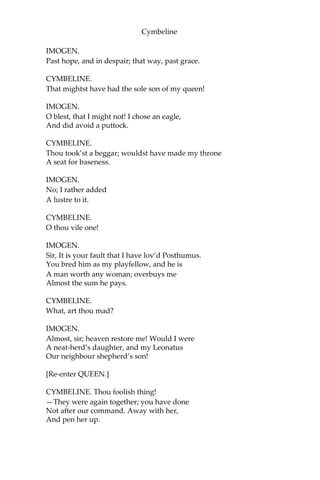 Cymbeline
[Putting a bracelet upon her arm.]
IMOGEN.
O the gods!
When shall we see again?
[Enter CYMBELINE and LORDS.]
POSTHUMUS.
Alack, the King!
CYMBELINE.
Thou basest thing, avoid! Hence, from my sight!
If after this command thou fraught the court
With thy unworthiness, thou diest. Away!
Thou’rt poison to my blood.
POSTHUMUS.
The gods protect you!
And bless the good remainders of the court!
I am gone.
[Exit.]
IMOGEN.
There cannot be a pinch in death
More sharp than this is.
CYMBELINE. O
disloyal thing,
That shouldst repair my youth, thou heap’st
A year’s age on me!
IMOGEN.
I beseech you, sir,
Harm not yourself with your vexation.
I am senseless of your wrath; a touch more rare
Subdues all pangs, all fears.
CYMBELINE.
Past grace? obedience?
 