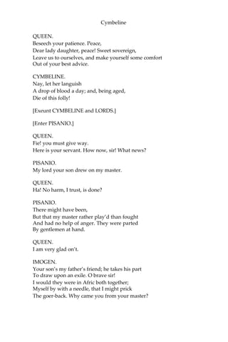 Cymbeline
IMOGEN.
Past hope, and in despair; that way, past grace.
CYMBELINE.
That mightst have had the sole son of my queen!
IMOGEN.
O blest, that I might not! I chose an eagle,
And did avoid a puttock.
CYMBELINE.
Thou took’st a beggar; wouldst have made my throne
A seat for baseness.
IMOGEN.
No; I rather added
A lustre to it.
CYMBELINE.
O thou vile one!
IMOGEN.
Sir, It is your fault that I have lov’d Posthumus.
You bred him as my playfellow, and he is
A man worth any woman; overbuys me
Almost the sum he pays.
CYMBELINE.
What, art thou mad?
IMOGEN.
Almost, sir; heaven restore me! Would I were
A neat-herd’s daughter, and my Leonatus
Our neighbour shepherd’s son!
[Re-enter QUEEN.]
CYMBELINE. Thou foolish thing!
—They were again together; you have done
Not after our command. Away with her,
And pen her up.
 