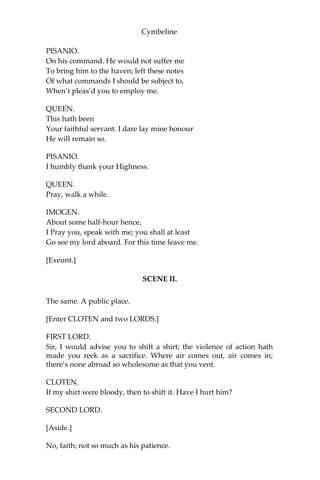 Cymbeline
QUEEN.
Beseech your patience. Peace,
Dear lady daughter, peace! Sweet sovereign,
Leave us to ourselves, and make yourself some comfort
Out of your best advice.
CYMBELINE.
Nay, let her languish
A drop of blood a day; and, being aged,
Die of this folly!
[Exeunt CYMBELINE and LORDS.]
[Enter PISANIO.]
QUEEN.
Fie! you must give way.
Here is your servant. How now, sir! What news?
PISANIO.
My lord your son drew on my master.
QUEEN.
Ha! No harm, I trust, is done?
PISANIO.
There might have been,
But that my master rather play’d than fought
And had no help of anger. They were parted
By gentlemen at hand.
QUEEN.
I am very glad on’t.
IMOGEN.
Your son’s my father’s friend; he takes his part
To draw upon an exile. O brave sir!
I would they were in Afric both together;
Myself by with a needle, that I might prick
The goer-back. Why came you from your master?
 