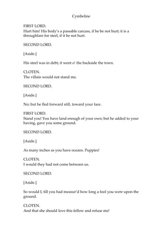 Cymbeline
PISANIO.
On his command. He would not suffer me
To bring him to the haven; left these notes
Of what commands I should be subject to,
When’t pleas’d you to employ me.
QUEEN.
This hath been
Your faithful servant. I dare lay mine honour
He will remain so.
PISANIO.
I humbly thank your Highness.
QUEEN.
Pray, walk a while.
IMOGEN.
About some half-hour hence,
I Pray you, speak with me; you shall at least
Go see my lord aboard. For this time leave me.
[Exeunt.]
SCENE II.
The same. A public place.
[Enter CLOTEN and two LORDS.]
FIRST LORD.
Sir, I would advise you to shift a shirt; the violence of action hath
made you reek as a sacrifice. Where air comes out, air comes in;
there’s none abroad so wholesome as that you vent.
CLOTEN.
If my shirt were bloody, then to shift it. Have I hurt him?
SECOND LORD.
[Aside.]
No, faith; not so much as his patience.
 