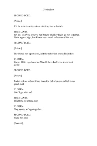 Cymbeline
FIRST LORD.
Hurt him! His body’s a passable carcass, if he be not hurt; it is a
throughfare for steel, if it be not hurt.
SECOND LORD.
[Aside.]
His steel was in debt; it went o’ the backside the town.
CLOTEN.
The villain would not stand me.
SECOND LORD.
[Aside.]
No; but he fled forward still, toward your face.
FIRST LORD.
Stand you! You have land enough of your own; but he added to your
having, gave you some ground.
SECOND LORD.
[Aside.]
As many inches as you have oceans. Puppies!
CLOTEN.
I would they had not come between us.
SECOND LORD.
[Aside.]
So would I, till you had measur’d how long a fool you were upon the
ground.
CLOTEN.
And that she should love this fellow and refuse me!
 