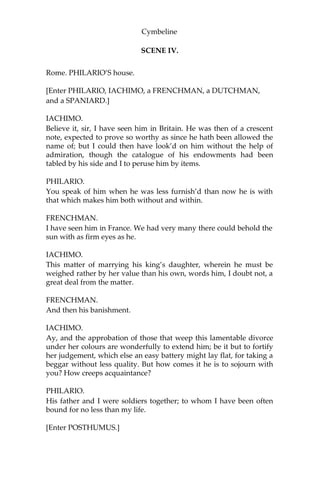 Cymbeline
IMOGEN.
I would have broke mine eye-strings; crack’d them, but
To look upon him, till the diminution
Of space had pointed him sharp as my needle;
Nay, follow’d him, till he had melted from
The smallness of a gnat to air, and then
Have turn’d mine eye and wept. But, good Pisanio,
When shall we hear from him?
PISANIO.
Be assured, madam,
With his next vantage.
IMOGEN.
I did not take my leave of him, but had Most
pretty things to say. Ere I could tell him How
I would think on him at certain hours
Such thoughts and such, or I could make him swear
The shes of Italy should not betray
Mine interest and his honour, or have charg’d him,
At the sixth hour of morn, at noon, at midnight, To
encounter me with orisons, for then
I am in heaven for him; or ere I could
Give him that parting kiss which I had set
Betwixt two charming words, comes in my father
And like the tyrannous breathing of the north
Shakes all our buds from growing.
[Enter a LADY.]
LADY.
The Queen, madam,
Desires your Highness’ company.
IMOGEN.
Those things I bid you do, get them dispatch’d.
I will attend the Queen.
PISANIO.
Madam, I shall.
[Exeunt.]
 