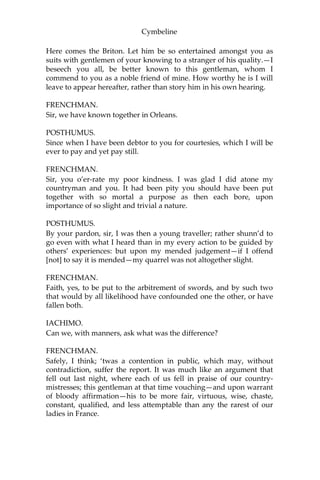 Cymbeline
SCENE IV.
Rome. PHILARIO’S house.
[Enter PHILARIO, IACHIMO, a FRENCHMAN, a DUTCHMAN,
and a SPANIARD.]
IACHIMO.
Believe it, sir, I have seen him in Britain. He was then of a crescent
note, expected to prove so worthy as since he hath been allowed the
name of; but I could then have look’d on him without the help of
admiration, though the catalogue of his endowments had been
tabled by his side and I to peruse him by items.
PHILARIO.
You speak of him when he was less furnish’d than now he is with
that which makes him both without and within.
FRENCHMAN.
I have seen him in France. We had very many there could behold the
sun with as firm eyes as he.
IACHIMO.
This matter of marrying his king’s daughter, wherein he must be
weighed rather by her value than his own, words him, I doubt not, a
great deal from the matter.
FRENCHMAN.
And then his banishment.
IACHIMO.
Ay, and the approbation of those that weep this lamentable divorce
under her colours are wonderfully to extend him; be it but to fortify
her judgement, which else an easy battery might lay flat, for taking a
beggar without less quality. But how comes it he is to sojourn with
you? How creeps acquaintance?
PHILARIO.
His father and I were soldiers together; to whom I have been often
bound for no less than my life.
[Enter POSTHUMUS.]
 