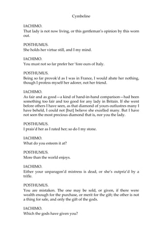 Cymbeline
Here comes the Briton. Let him be so entertained amongst you as
suits with gentlemen of your knowing to a stranger of his quality.—I
beseech you all, be better known to this gentleman, whom I
commend to you as a noble friend of mine. How worthy he is I will
leave to appear hereafter, rather than story him in his own hearing.
FRENCHMAN.
Sir, we have known together in Orleans.
POSTHUMUS.
Since when I have been debtor to you for courtesies, which I will be
ever to pay and yet pay still.
FRENCHMAN.
Sir, you o’er-rate my poor kindness. I was glad I did atone my
countryman and you. It had been pity you should have been put
together with so mortal a purpose as then each bore, upon
importance of so slight and trivial a nature.
POSTHUMUS.
By your pardon, sir, I was then a young traveller; rather shunn’d to
go even with what I heard than in my every action to be guided by
others’ experiences: but upon my mended judgement—if I offend
[not] to say it is mended—my quarrel was not altogether slight.
FRENCHMAN.
Faith, yes, to be put to the arbitrement of swords, and by such two
that would by all likelihood have confounded one the other, or have
fallen both.
IACHIMO.
Can we, with manners, ask what was the difference?
FRENCHMAN.
Safely, I think; ‘twas a contention in public, which may, without
contradiction, suffer the report. It was much like an argument that
fell out last night, where each of us fell in praise of our country-
mistresses; this gentleman at that time vouching—and upon warrant
of bloody affirmation—his to be more fair, virtuous, wise, chaste,
constant, qualified, and less attemptable than any the rarest of our
ladies in France.
 