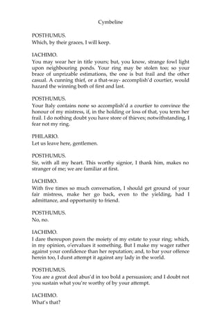 Cymbeline
IACHIMO.
That lady is not now living, or this gentleman’s opinion by this worn
out.
POSTHUMUS.
She holds her virtue still, and I my mind.
IACHIMO.
You must not so far prefer her ‘fore ours of Italy.
POSTHUMUS.
Being so far provok’d as I was in France, I would abate her nothing,
though I profess myself her adorer, not her friend.
IACHIMO.
As fair and as good—a kind of hand-in-hand comparison—had been
something too fair and too good for any lady in Britain. If she went
before others I have seen, as that diamond of yours outlustres many I
have beheld, I could not [but] believe she excelled many. But I have
not seen the most precious diamond that is, nor you the lady.
POSTHUMUS.
I prais’d her as I rated her; so do I my stone.
IACHIMO.
What do you esteem it at?
POSTHUMUS.
More than the world enjoys.
IACHIMO.
Either your unparagon’d mistress is dead, or she’s outpriz’d by a
trifle.
POSTHUMUS.
You are mistaken. The one may be sold, or given, if there were
wealth enough for the purchase, or merit for the gift; the other is not
a thing for sale, and only the gift of the gods.
IACHIMO.
Which the gods have given you?
 
