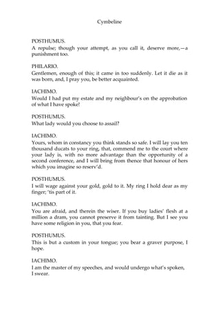 Cymbeline
POSTHUMUS.
Which, by their graces, I will keep.
IACHIMO.
You may wear her in title yours; but, you know, strange fowl light
upon neighbouring ponds. Your ring may be stolen too; so your
brace of unprizable estimations, the one is but frail and the other
casual. A cunning thief, or a that-way- accomplish’d courtier, would
hazard the winning both of first and last.
POSTHUMUS.
Your Italy contains none so accomplish’d a courtier to convince the
honour of my mistress, if, in the holding or loss of that, you term her
frail. I do nothing doubt you have store of thieves; notwithstanding, I
fear not my ring.
PHILARIO.
Let us leave here, gentlemen.
POSTHUMUS.
Sir, with all my heart. This worthy signior, I thank him, makes no
stranger of me; we are familiar at first.
IACHIMO.
With five times so much conversation, I should get ground of your
fair mistress, make her go back, even to the yielding, had I
admittance, and opportunity to friend.
POSTHUMUS.
No, no.
IACHIMO.
I dare thereupon pawn the moiety of my estate to your ring; which,
in my opinion, o’ervalues it something. But I make my wager rather
against your confidence than her reputation; and, to bar your offence
herein too, I durst attempt it against any lady in the world.
POSTHUMUS.
You are a great deal abus’d in too bold a persuasion; and I doubt not
you sustain what you’re worthy of by your attempt.
IACHIMO.
What’s that?
 