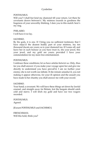 Cymbeline
POSTHUMUS.
A repulse; though your attempt, as you call it, deserve more,—a
punishment too.
PHILARIO.
Gentlemen, enough of this; it came in too suddenly. Let it die as it
was born, and, I pray you, be better acquainted.
IACHIMO.
Would I had put my estate and my neighbour’s on the approbation
of what I have spoke!
POSTHUMUS.
What lady would you choose to assail?
IACHIMO.
Yours, whom in constancy you think stands so safe. I will lay you ten
thousand ducats to your ring, that, commend me to the court where
your lady is, with no more advantage than the opportunity of a
second conference, and I will bring from thence that honour of hers
which you imagine so reserv’d.
POSTHUMUS.
I will wage against your gold, gold to it. My ring I hold dear as my
finger; ‘tis part of it.
IACHIMO.
You are afraid, and therein the wiser. If you buy ladies’ flesh at a
million a dram, you cannot preserve it from tainting. But I see you
have some religion in you, that you fear.
POSTHUMUS.
This is but a custom in your tongue; you bear a graver purpose, I
hope.
IACHIMO.
I am the master of my speeches, and would undergo what’s spoken,
I swear.
 