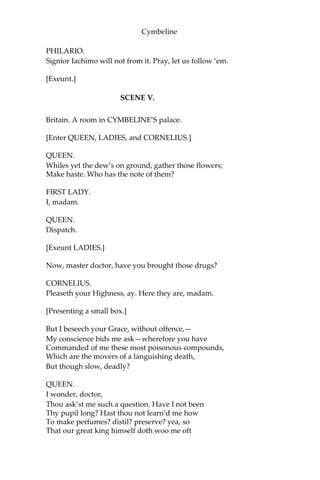 Cymbeline
POSTHUMUS.
Will you? I shall but lend my diamond till your return. Let there be
covenants drawn between’s. My mistress exceeds in goodness the
hugeness of your unworthy thinking. I dare you to this match: here’s
my ring.
PHILARIO.
I will have it no lay.
IACHIMO.
By the gods, it is one. If I bring you no sufficient testimony that I
have enjoy’d the dearest bodily part of your mistress, my ten
thousand ducats are yours; so is your diamond too. If I come off, and
leave her in such honour as you have trust in, she your jewel, this
your jewel, and my gold are yours; provided I have your
commendation for my more free entertainment.
POSTHUMUS.
I embrace these conditions; let us have articles betwixt us. Only, thus
far you shall answer: if you make your voyage upon her and give me
directly to understand you have prevail’d, I am no further your
enemy; she is not worth our debate. If she remain unseduc’d, you not
making it appear otherwise, for your ill opinion and the assault you
have made to her chastity you shall answer me with your sword.
IACHIMO.
Your hand; a covenant. We will have these things set down by lawful
counsel, and straight away for Britain, lest the bargain should catch
cold and starve. I will fetch my gold and have our two wagers
recorded.
POSTHUMUS.
Agreed.
[Exeunt POSTHUMUS and IACHIMO.]
FRENCHMAN.
Will this hold, think you?
 