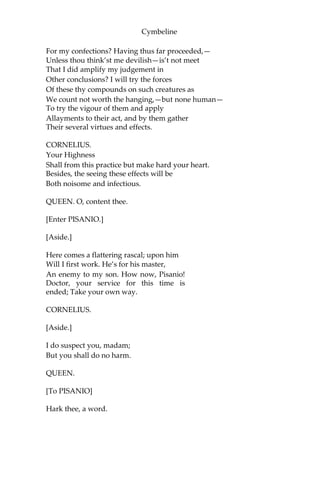 Cymbeline
PHILARIO.
Signior Iachimo will not from it. Pray, let us follow ‘em.
[Exeunt.]
SCENE V.
Britain. A room in CYMBELINE’S palace.
[Enter QUEEN, LADIES, and CORNELIUS.]
QUEEN.
Whiles yet the dew’s on ground, gather those flowers;
Make haste. Who has the note of them?
FIRST LADY.
I, madam.
QUEEN.
Dispatch.
[Exeunt LADIES.]
Now, master doctor, have you brought those drugs?
CORNELIUS.
Pleaseth your Highness, ay. Here they are, madam.
[Presenting a small box.]
But I beseech your Grace, without offence,—
My conscience bids me ask—wherefore you have
Commanded of me these most poisonous compounds,
Which are the movers of a languishing death,
But though slow, deadly?
QUEEN.
I wonder, doctor,
Thou ask’st me such a question. Have I not been
Thy pupil long? Hast thou not learn’d me how
To make perfumes? distil? preserve? yea, so
That our great king himself doth woo me oft
 