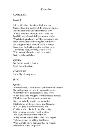 Cymbeline
For my confections? Having thus far proceeded,—
Unless thou think’st me devilish—is’t not meet
That I did amplify my judgement in
Other conclusions? I will try the forces
Of these thy compounds on such creatures as
We count not worth the hanging,—but none human—
To try the vigour of them and apply
Allayments to their act, and by them gather
Their several virtues and effects.
CORNELIUS.
Your Highness
Shall from this practice but make hard your heart.
Besides, the seeing these effects will be
Both noisome and infectious.
QUEEN. O, content thee.
[Enter PISANIO.]
[Aside.]
Here comes a flattering rascal; upon him
Will I first work. He’s for his master,
An enemy to my son. How now, Pisanio!
Doctor, your service for this time is
ended; Take your own way.
CORNELIUS.
[Aside.]
I do suspect you, madam;
But you shall do no harm.
QUEEN.
[To PISANIO]
Hark thee, a word.
 