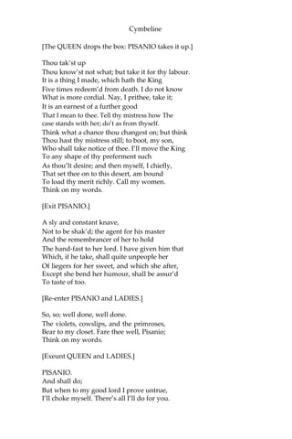 Cymbeline
CORNELIUS.
[Aside.]
I do not like her. She doth think she has
Strange ling’ring poisons. I do know her spirit,
And will not trust one of her malice with
A drug of such damn’d nature. Those she
has Will stupefy and dull the sense a while,
Which first, perchance, she’ll prove on cats and
dogs, Then afterward up higher; but there is
No danger in what show of death it makes,
More than the locking-up the spirits a time,
To be more fresh, reviving. She is fool’d
With a most false effect; and I the truer,
So to be false with her.
QUEEN.
No further service, doctor,
Until I send for thee.
CORNELIUS.
I humbly take my leave.
[Exit.]
QUEEN.
Weeps she still, say’st thou? Dost thou think in time
She will not quench and let instructions enter
Where folly now possesses? Do thou work.
When thou shalt bring me word she loves my son,
I’ll tell thee on the instant thou art then
As great as is thy master,—greater, for
His fortunes all lie speechless and his name
Is at last gasp. Return he cannot, nor
Continue where he is. To shift his being
Is to exchange one misery with another,
And every day that comes comes to
A day’s work in him. What shalt thou expect,
To be depender on a thing that leans,
Who cannot be new built, nor has no friends
So much as but to prop him?
 