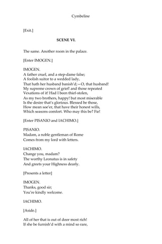 Cymbeline
[The QUEEN drops the box: PISANIO takes it up.]
Thou tak’st up
Thou know’st not what; but take it for thy labour.
It is a thing I made, which hath the King
Five times redeem’d from death. I do not know
What is more cordial. Nay, I prithee, take it;
It is an earnest of a further good
That I mean to thee. Tell thy mistress how The
case stands with her; do’t as from thyself.
Think what a chance thou changest on; but think
Thou hast thy mistress still; to boot, my son,
Who shall take notice of thee. I’ll move the King
To any shape of thy preferment such
As thou’lt desire; and then myself, I chiefly,
That set thee on to this desert, am bound
To load thy merit richly. Call my women.
Think on my words.
[Exit PISANIO.]
A sly and constant knave,
Not to be shak’d; the agent for his master
And the remembrancer of her to hold
The hand-fast to her lord. I have given him that
Which, if he take, shall quite unpeople her
Of liegers for her sweet, and which she after,
Except she bend her humour, shall be assur’d
To taste of too.
[Re-enter PISANIO and LADIES.]
So, so; well done, well done.
The violets, cowslips, and the primroses,
Bear to my closet. Fare thee well, Pisanio;
Think on my words.
[Exeunt QUEEN and LADIES.]
PISANIO.
And shall do;
But when to my good lord I prove untrue,
I’ll choke myself. There’s all I’ll do for you.
 
