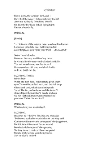 Cymbeline
[Exit.]
SCENE VI.
The same. Another room in the palace.
[Enter IMOGEN.]
IMOGEN.
A father cruel, and a step-dame false;
A foolish suitor to a wedded lady,
That hath her husband banish’d;—O, that husband!
My supreme crown of grief! and those repeated
Vexations of it! Had I been thief-stolen,
As my two brothers, happy! but most miserable
Is the desire that’s glorious. Blessed be those,
How mean soe’er, that have their honest wills,
Which seasons comfort. Who may this be? Fie!
[Enter PISANIO and IACHIMO.]
PISANIO.
Madam, a noble gentleman of Rome
Comes from my lord with letters.
IACHIMO.
Change you, madam?
The worthy Leonatus is in safety
And greets your Highness dearly.
[Presents a letter]
IMOGEN.
Thanks, good sir;
You’re kindly welcome.
IACHIMO.
[Aside.]
All of her that is out of door most rich!
If she be furnish’d with a mind so rare,
 