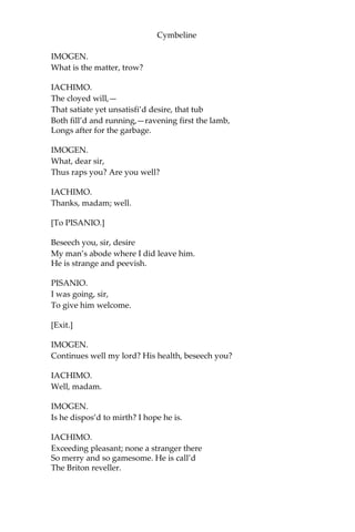 Cymbeline
She is alone, the Arabian bird, and I
Have lost the wager. Boldness be my friend!
Arm me, audacity, from head to foot!
Or, like the Parthian, I shall flying fight;
Rather, directly fly.
IMOGEN.
[Reads]
”—He is one of the noblest note, to whose kindnesses
I am most infinitely tied. Reflect upon him
accordingly, as you value your trust— LEONATUS”
So far I read aloud—
But even the very middle of my heart
Is warm’d by the rest—and take it thankfully.
You are as welcome, worthy sir, as I
Have words to bid you; and shall find it
so In all that I can do.
IACHIMO. Thanks,
fairest lady.
What, are men mad? Hath nature given them
eyes To see this vaulted arch, and the rich crop
Of sea and land, which can distinguish
‘twixt The fiery orbs above and the twinn’d
stones Upon the number’d beach, and can
we not Partition make with spectacles so
precious ‘Twixt fair and foul?
IMOGEN.
What makes your admiration?
IACHIMO.
It cannot be i’ the eye, for apes and monkeys
‘Twixt two such shes would chatter this way and
Contemn with mows the other; nor i’ the judgement,
For idiots in this case of favour would
Be wisely definite; nor i’ the appetite;
Sluttery to such neat excellence oppos’d
Should make desire vomit emptiness,
Not so allur’d to feed.
 