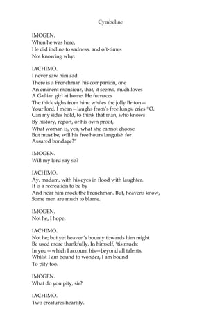 Cymbeline
IMOGEN.
What is the matter, trow?
IACHIMO.
The cloyed will,—
That satiate yet unsatisfi’d desire, that tub
Both fill’d and running,—ravening first the lamb,
Longs after for the garbage.
IMOGEN.
What, dear sir,
Thus raps you? Are you well?
IACHIMO.
Thanks, madam; well.
[To PISANIO.]
Beseech you, sir, desire
My man’s abode where I did leave him.
He is strange and peevish.
PISANIO.
I was going, sir,
To give him welcome.
[Exit.]
IMOGEN.
Continues well my lord? His health, beseech you?
IACHIMO.
Well, madam.
IMOGEN.
Is he dispos’d to mirth? I hope he is.
IACHIMO.
Exceeding pleasant; none a stranger there
So merry and so gamesome. He is call’d
The Briton reveller.
 