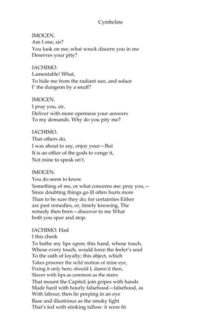 Cymbeline
IMOGEN.
When he was here,
He did incline to sadness, and oft-times
Not knowing why.
IACHIMO.
I never saw him sad.
There is a Frenchman his companion, one
An eminent monsieur, that, it seems, much loves
A Gallian girl at home. He furnaces
The thick sighs from him; whiles the jolly Briton—
Your lord, I mean—laughs from’s free lungs, cries “O,
Can my sides hold, to think that man, who knows
By history, report, or his own proof,
What woman is, yea, what she cannot choose
But must be, will his free hours languish for
Assured bondage?”
IMOGEN.
Will my lord say so?
IACHIMO.
Ay, madam, with his eyes in flood with laughter.
It is a recreation to be by
And hear him mock the Frenchman. But, heavens know,
Some men are much to blame.
IMOGEN.
Not he, I hope.
IACHIMO.
Not he; but yet heaven’s bounty towards him might
Be used more thankfully. In himself, ‘tis much;
In you—which I account his—beyond all talents.
Whilst I am bound to wonder, I am bound
To pity too.
IMOGEN.
What do you pity, sir?
IACHIMO.
Two creatures heartily.
 