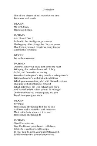 Cymbeline
IMOGEN.
Am I one, sir?
You look on me; what wreck discern you in me
Deserves your pity?
IACHIMO.
Lamentable! What,
To hide me from the radiant sun, and solace
I’ the dungeon by a snuff?
IMOGEN.
I pray you, sir,
Deliver with more openness your answers
To my demands. Why do you pity me?
IACHIMO.
That others do,
I was about to say, enjoy your—But
It is an office of the gods to venge it,
Not mine to speak on’t.
IMOGEN.
You do seem to know
Something of me, or what concerns me: pray you,—
Since doubting things go ill often hurts more
Than to be sure they do; for certainties Either
are past remedies, or, timely knowing, The
remedy then born—discover to me What
both you spur and stop.
IACHIMO. Had
I this cheek
To bathe my lips upon; this hand, whose touch,
Whose every touch, would force the feeler’s soul
To the oath of loyalty; this object, which
Takes prisoner the wild motion of mine eye,
Fixing it only here; should I, damn’d then,
Slaver with lips as common as the stairs
That mount the Capitol; join gripes with hands
Made hard with hourly falsehood—falsehood, as
With labour; then lie peeping in an eye
Base and illustrious as the smoky light
That’s fed with stinking tallow: it were fit
 