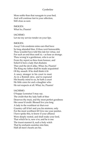 Cymbeline
That all the plagues of hell should at one time
Encounter such revolt.
IMOGEN.
My lord, I fear,
Has forgot Britain.
IACHIMO.
And himself. Not I,
Inclin’d to this intelligence, pronounce
The beggary of his change; but ‘tis your graces
That from my mutest conscience to my tongue
Charms this report out.
IMOGEN.
Let me hear no more.
IACHIMO.
O dearest soul! your cause doth strike my heart
With pity, that doth make me sick. A lady
So fair, and fasten’d to an empery
Would make the great’st king double,—to be partner’d
With tomboys hir’d with that self-exhibition
Which your own coffers yield! with diseas’d ventures
That play with all infirmities for gold
Which rottenness can lend nature! such boil’d
stuff As well might poison poison! Be reveng’d;
Or she that bore you was no queen, and you
Recoil from your great stock.
IMOGEN.
Reveng’d!
How should I be reveng’d? If this be true,
As I have such a heart that both mine ears
Must not in haste abuse—if it be true,
How should I be reveng’d?
IACHIMO.
Should he make me
Live, like Diana’s priest, betwixt cold sheets,
Whiles he is vaulting variable ramps,
In your despite, upon your purse? Revenge it.
I dedicate myself to your sweet pleasure,
 