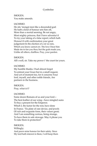 Cymbeline
More noble than that runagate to your bed,
And will continue fast to your affection,
Still close as sure.
IMOGEN.
What ho, Pisanio!
IACHIMO.
Let me my service tender on your lips.
IMOGEN.
Away! I do condemn mine ears that have
So long attended thee. If thou wert honourable,
Thou wouldst have told this tale for virtue, not
For such an end thou seek’st,—as base as strange.
Thou wrong’st a gentleman, who is as far
From thy report as thou from honour, and
Solicit’st here a lady that disdains
Thee and the devil alike. What, ho, Pisanio!
The King my father shall be made acquainted
Of thy assault. If he shall think it fit
A saucy stranger in his court to mart
As in a Romish stew, and to expound
His beastly mind to us, he hath a court
He little cares for and a daughter who
He not respects at all. What, ho, Pisanio!
IACHIMO.
O happy Leonatus! I may say.
The credit that thy lady hath of thee
Deserves thy trust, and thy most perfect goodness
Her assur’d credit. Blessed live you long
A lady to the worthiest sir that ever
Country call’d his! and you his mistress, only
For the most worthiest fit! Give me your pardon.
I have spoke this, to know if your affiance
Were deeply rooted, and shall make your lord,
That which he is, new o’er; and he is one
The truest manner’d, such a holy witch
That he enchants societies into him;
Half all men’s hearts are his.
 