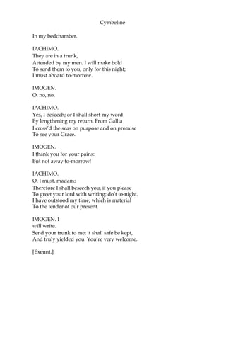 Cymbeline
IMOGEN.
You make amends.
IACHIMO.
He sits ‘mongst men like a descended god:
He hath a kind of honour sets him off,
More than a mortal seeming. Be not angry,
Most mighty princess, that I have adventur’d
To try your taking of a false report; which hath
Honour’d with confirmation your great
judgement In the election of a sir so rare,
Which you know cannot err. The love I bear him
Made me to fan you thus; but the gods made you,
Unlike all others, chaffless. Pray, your pardon.
IMOGEN.
All’s well, sir. Take my power i’ the court for yours.
IACHIMO.
My humble thanks. I had almost forgot
To entreat your Grace but in a small request,
And yet of moment too, for it concerns Your
lord, myself, and other noble friends, Are
partners in the business.
IMOGEN.
Pray, what is’t?
IACHIMO.
Some dozen Romans of us and your lord—
The best feather of our wing—have mingled sums
To buy a present for the Emperor;
Which I, the factor for the rest, have done
In France. ‘Tis plate of rare device, and jewels
Of rich and exquisite form, their values great;
And I am something curious, being strange,
To have them in safe stowage. May it please you
To take them in protection?
IMOGEN.
Willingly;
And pawn mine honour for their safety. Since
My lord hath interest in them, I will keep them
 