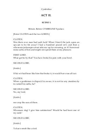 Cymbeline
ACT II.
SCENE I.
Britain. Before CYMBELINE’S palace.
[Enter CLOTEN and the two LORDS.]
CLOTEN.
Was there ever man had such luck! When I kiss’d the jack, upon an
up-cast to be hit away! I had a hundred pound on’t; and then a
whoreson jackanapes must take me up for swearing, as if I borrowed
mine oaths of him and might not spend them at my pleasure.
FIRST LORD.
What got he by that? You have broke his pate with your bowl.
SECOND LORD.
[Aside.]
If his wit had been like him that broke it, it would have run all out.
CLOTEN.
When a gentleman is dispos’d to swear, it is not for any standers-by
to curtail his oaths, ha?
SECOND LORD.
No, my lord;
[Aside.]
nor crop the ears of them.
CLOTEN.
Whoreson dog! I give him satisfaction? Would he had been one of
my rank!
SECOND LORD.
[Aside.]
To have smelt like a fool.
 