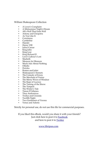 About William Shakespeare
William Shakespeare (baptised 26 April 1564 – died 23 April 1616)
was an English poet and playwright, widely regarded as the greatest writer
in the English language and the world's pre-eminent dramatist. He is often
called England's national poet and the "Bard of Avon" (or simply "The
Bard"). His surviving works consist of 38 plays, 154 sonnets, two long
narrative poems, and several other poems. His plays have been translated
into every major living language, and are performed more often than those
of any other playwright. Shakespeare was born and raised in Stratford-upon-
Avon.
At the age of 18 he married Anne Hathaway, who bore him three
children: Susanna, and twins Hamnet and Judith. Between 1585 and 1592 he
began a successful career in London as an actor, writer, and part owner of
the playing company the Lord Chamberlain's Men, later known as the King's
Men. He appears to have retired to Stratford around 1613, where he died
three years later. Few records of Shakespeare's private life survive, and there
has been considerable speculation about such matters as his sexuality,
religious beliefs, and whether the works attributed to him were written by
others. Shakespeare produced most of his known work between 1590 and
1613. His early plays were mainly comedies and histories, genres he raised to
the peak of sophistication and artistry by the end of the sixteenth century.
Next he wrote mainly tragedies until about 1608, including Hamlet, King
Lear, and Macbeth, considered some of the finest examples in the English
language. In his last phase, he wrote tragicomedies, also known as romances,
and collaborated with other playwrights.
Many of his plays were published in editions of varying quality and
accuracy during his lifetime, and in 1623 two of his former theatrical
colleagues published the First Folio, a collected edition of his dramatic works
that included all but two of the plays now recognised as Shakespeare's.
Shakespeare was a respected poet and playwright in his own day, but his
reputation did not rise to its present heights until the nineteenth century.
The Romantics, in particular, acclaimed Shakespeare's genius, and the
Victorians hero-worshipped Shakespeare with a reverence that George
Bernard Shaw called "bardolatry". In the twentieth century, his work was
repeatedly adopted and rediscovered by new movements in scholarship and
performance. His plays remain highly popular today and are consistently
performed and reinterpreted in diverse cultural and political contexts
throughout the world.
Source: Wikipedia
Also available on Libripass.com
 