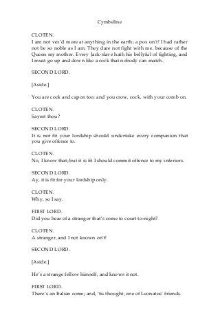 Cymbeline
CLOTEN.
I am not vex’d more at anything in the earth; a pox on’t! I had rather
not be so noble as I am. They dare not fight with me, because of the
Queen my mother. Every Jack-slave hath his bellyful of fighting, and
I must go up and down like a cock that nobody can match.
SECOND LORD.
[Aside.]
You are cock and capon too; and you crow, cock, with your comb on.
CLOTEN.
Sayest thou?
SECOND LORD.
It is not fit your lordship should undertake every companion that
you give offence to.
CLOTEN.
No, I know that; but it is fit I should commit offence to my inferiors.
SECOND LORD.
Ay, it is fit for your lordship only.
CLOTEN.
Why, so I say.
FIRST LORD.
Did you hear of a stranger that’s come to court to-night?
CLOTEN.
A stranger, and I not known on’t!
SECOND LORD.
[Aside.]
He’s a strange fellow himself, and knows it not.
FIRST LORD.
There’s an Italian come; and, ‘tis thought, one of Leonatus’ friends.
 