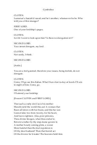 Cymbeline
CLOTEN.
Leonatus! a banish’d rascal; and he’s another, whatsoever he be. Who
told you of this stranger?
FIRST LORD.
One of your lordship’s pages.
CLOTEN.
Is it fit I went to look upon him? Is there no derogation in’t?
SECOND LORD.
You cannot derogate, my lord.
CLOTEN.
Not easily, I think.
SECOND LORD.
[Aside.]
You are a fool granted; therefore your issues, being foolish, do not
derogate.
CLOTEN.
Come, I’ll go see this Italian. What I have lost to-day at bowls I’ll win
to-night of him. Come, go.
SECOND LORD.
I’ll attend your lordship.
[Exeunt CLOTEN and FIRST LORD.]
That such a crafty devil as is his mother
Should yield the world this ass! A woman that
Bears all down with her brain; and this her son
Cannot take two from twenty, for his heart,
And leave eighteen. Alas, poor princess,
Thou divine Imogen, what thou endur’st,
Betwixt a father by thy step-dame govern’d,
A mother hourly coining plots, a wooer
More hateful than the foul expulsion is
Of thy dear husband! Then that horrid act
Of the divorce he’d make! The heavens hold firm
 